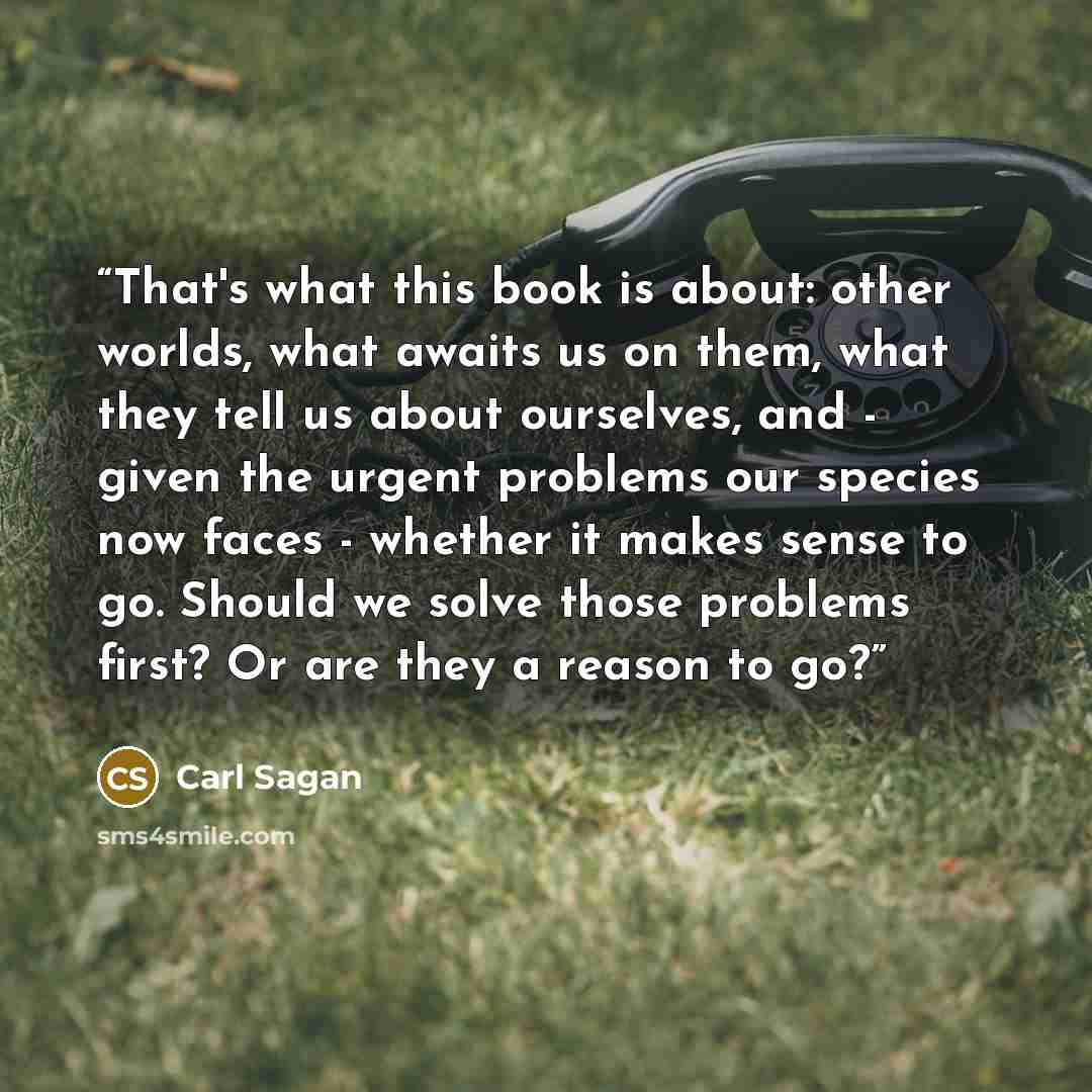 “That's what this book is about: other worlds, what awaits us on them, what they tell us about ourselves, and - given the urgent problems our species now faces - whether it makes sense to go. Should we solve those problems first? Or are they a reason to go?” quote by Carl Sagan