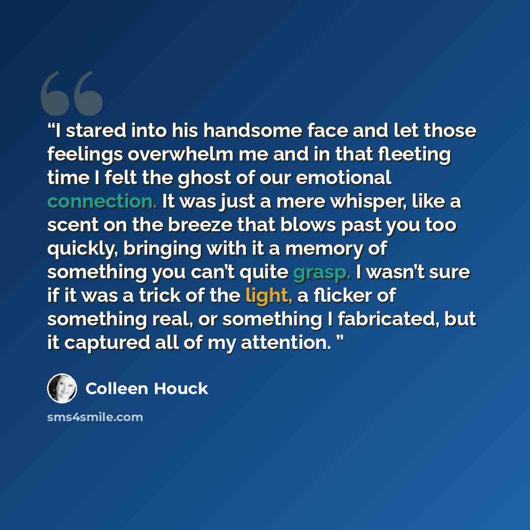 “I stared into his handsome face and let those feelings overwhelm me and in that fleeting time I felt the ghost of our emotional connection. It was just a mere whisper, like a scent on the breeze that blows past you too quickly, bringing with it a memory of something you can’t quite grasp. I wasn’t…” quote by Colleen Houck