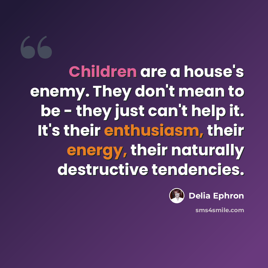 “Children are a house's enemy. They don't mean to be - they just can't help it. It's their enthusiasm, their energy, their naturally destructive tendencies.” quote by Delia Ephron