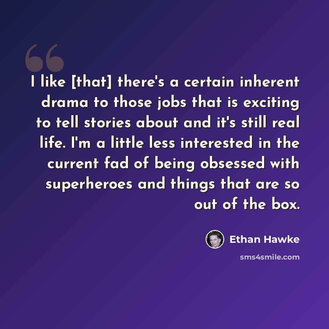 “I like [that] there's a certain inherent drama to those jobs that is exciting to tell stories about and it's still real life. I'm a little less interested in the current fad of being obsessed with superheroes and things that are so out of the box.” quote by Ethan Hawke