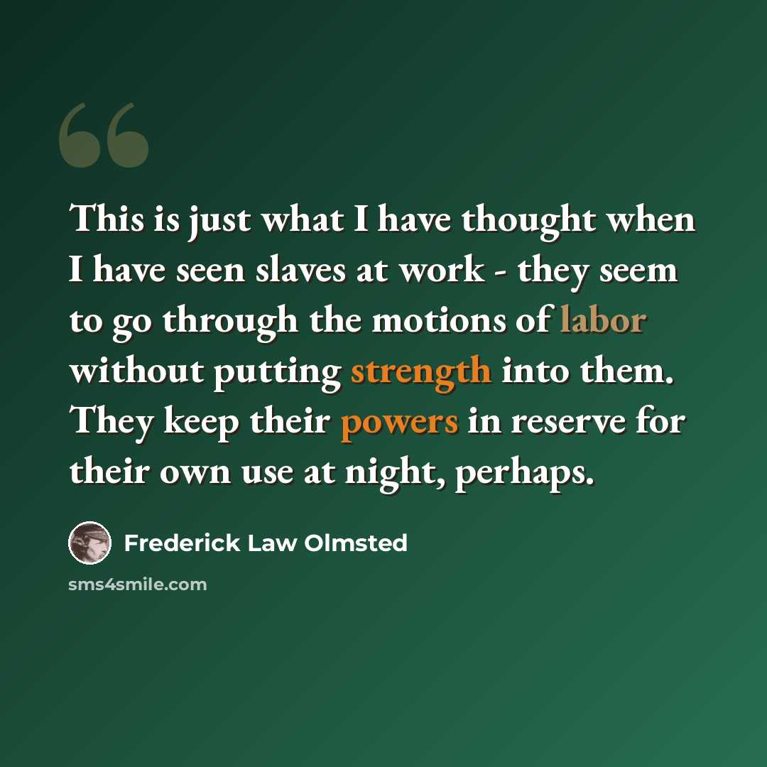 “This is just what I have thought when I have seen slaves at work - they seem to go through the motions of labor without putting strength into them. They keep their powers in reserve for their own use at night, perhaps.” quote by Frederick Law Olmsted