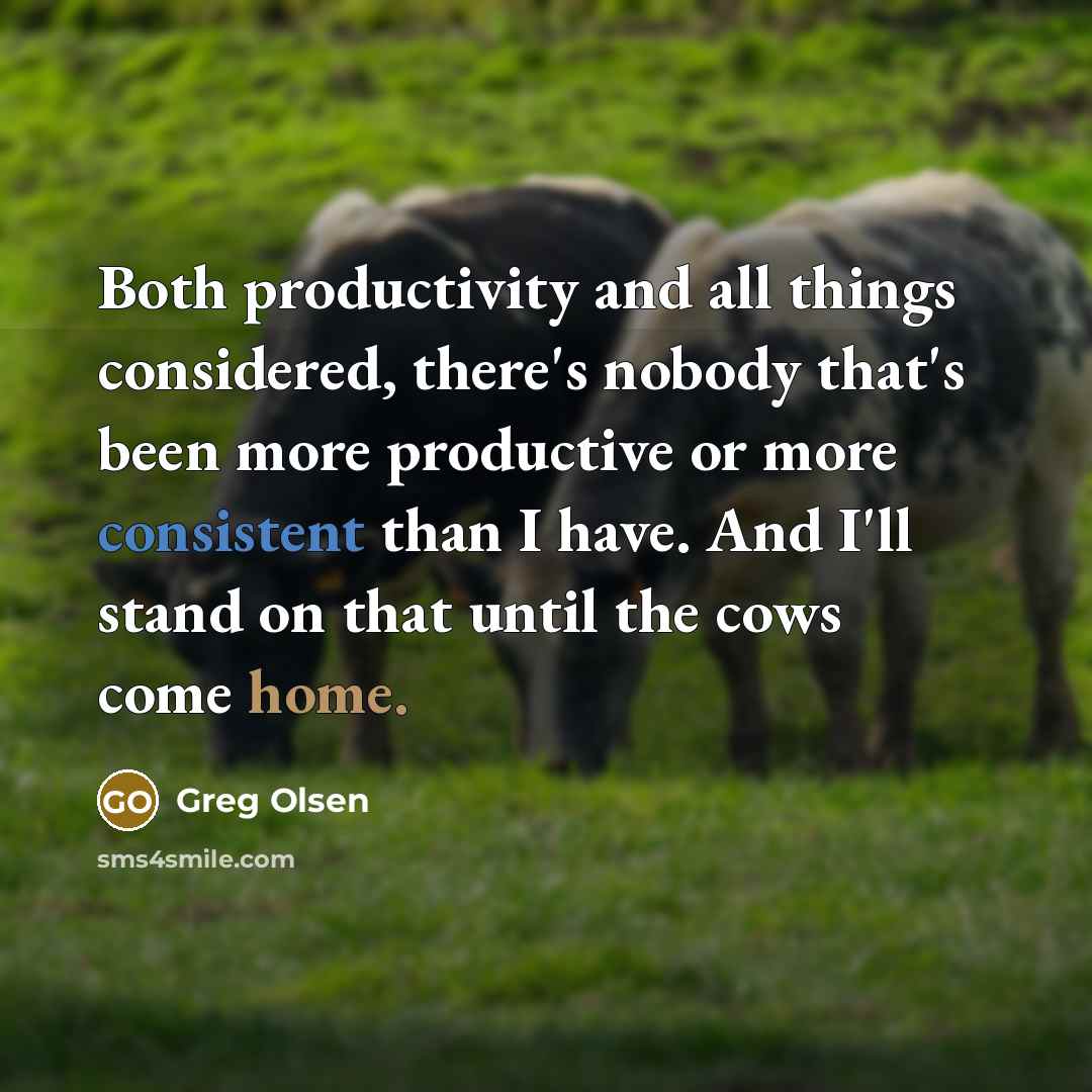 “Both productivity and all things considered, there's nobody that's been more productive or more consistent than I have. And I'll stand on that until the cows come home.” quote by Greg Olsen