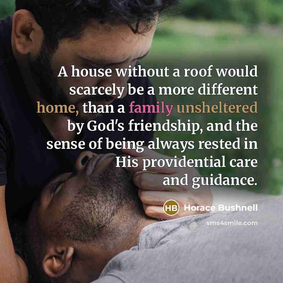 “A house without a roof would scarcely be a more different home, than a family unsheltered by God's friendship, and the sense of being always rested in His providential care and guidance.” quote by Horace Bushnell