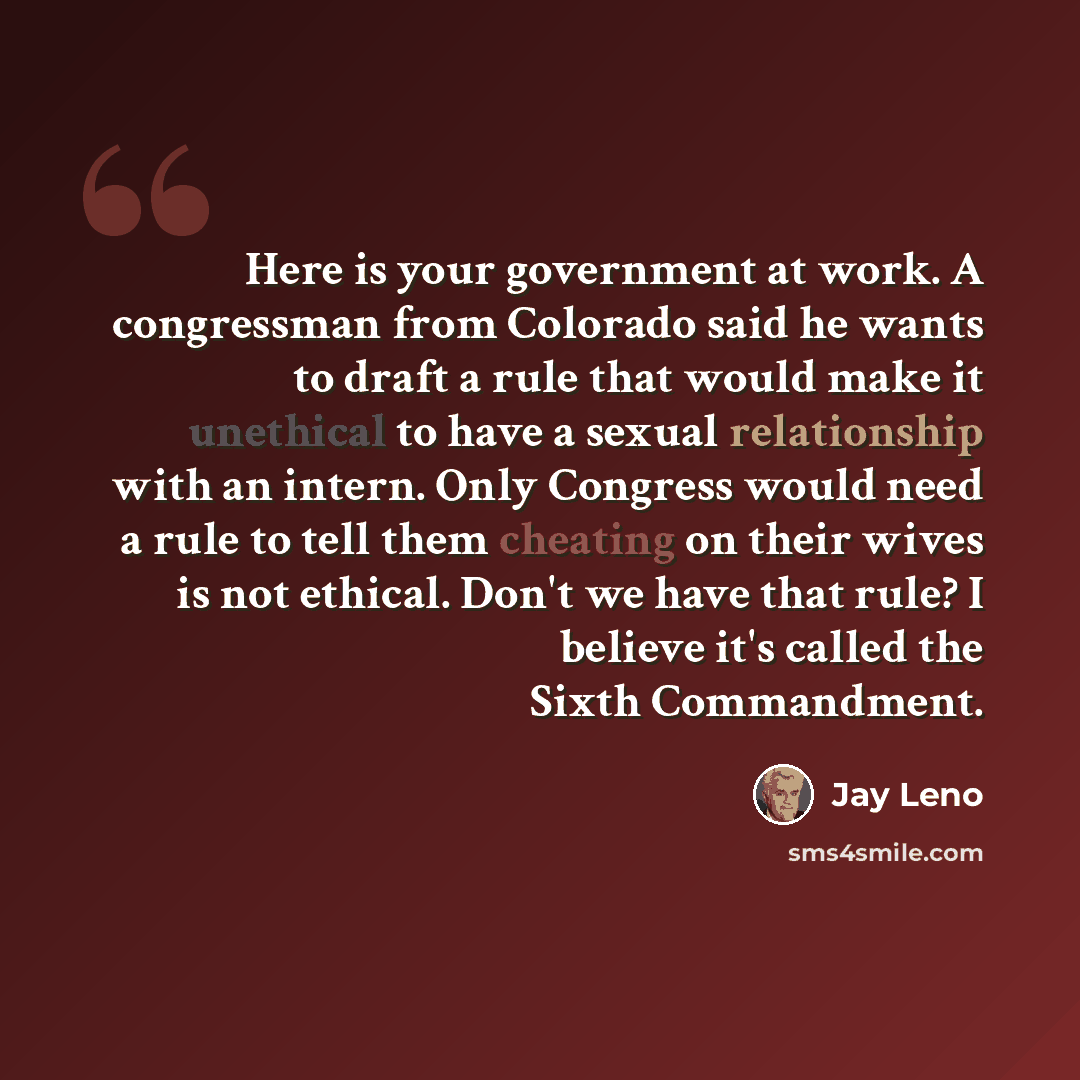 “Here is your government at work. A congressman from Colorado said he wants to draft a rule that would make it unethical to have a sexual relationship with an intern. Only Congress would need a rule to tell them cheating on their wives is not ethical. Don't we have that rule? I believe it's called…” quote by Jay Leno