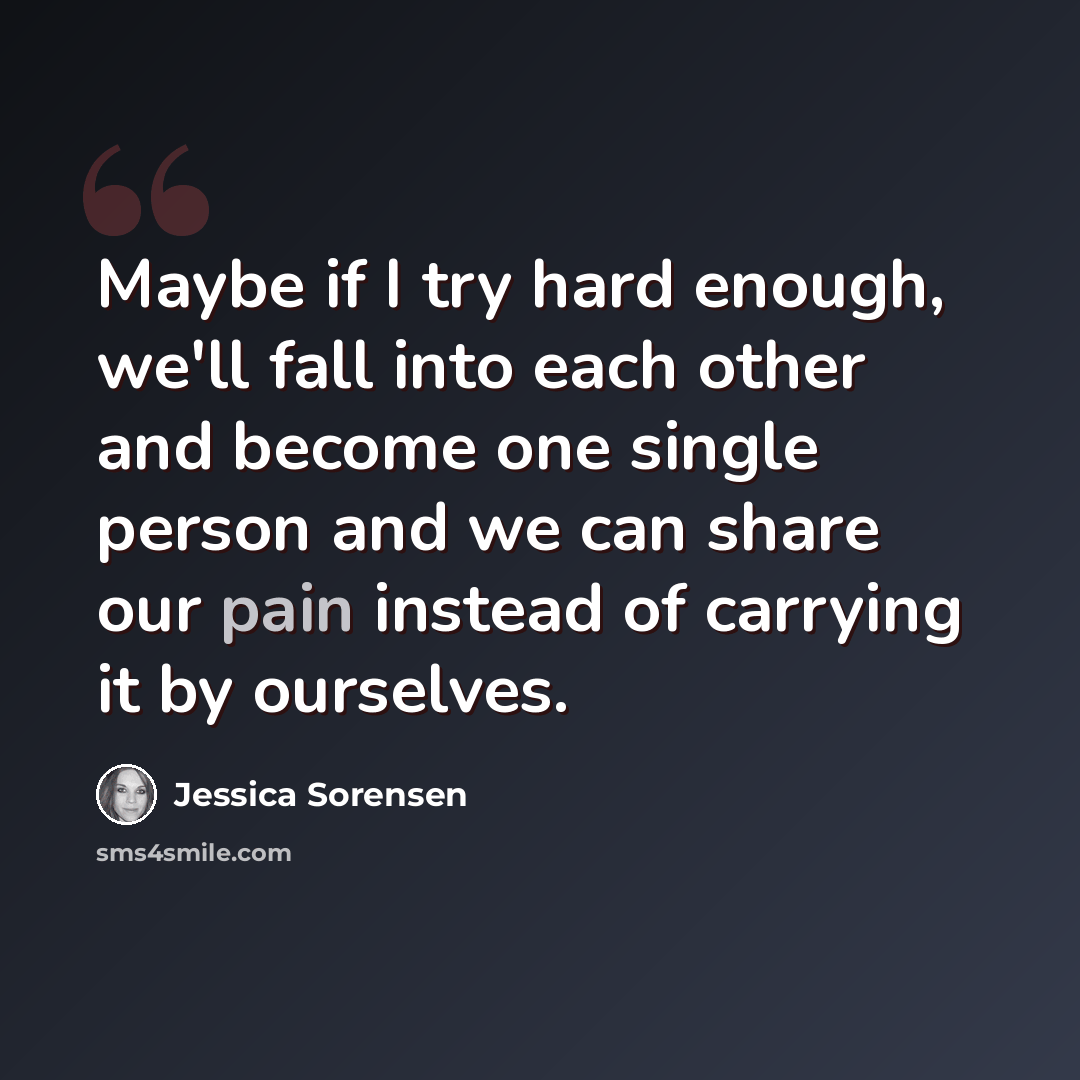 “Maybe if I try hard enough, we'll fall into each other and become one single person and we can share our pain instead of carrying it by ourselves.” quote by Jessica Sorensen