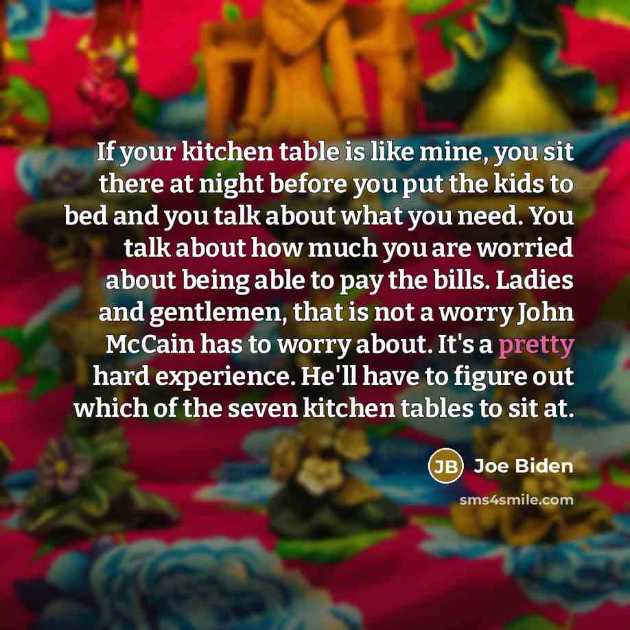 “If your kitchen table is like mine, you sit there at night before you put the kids to bed and you talk about what you need. You talk about how much you are worried about being able to pay the bills. Ladies and gentlemen, that is not a worry John McCain has to worry about. It's a pretty hard…” quote by Joe Biden