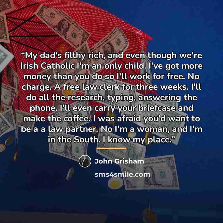 “My dad's filthy rich, and even though we're Irish Catholic I'm an only child. I've got more money than you do so I'll work for free. No charge. A free law clerk for three weeks. I'll do all the research, typing, answering the phone. I'll even carry your briefcase and make the coffee. I was afraid…” quote by John Grisham