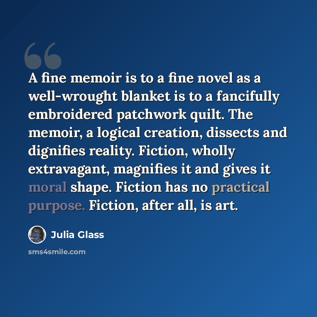 “A fine memoir is to a fine novel as a well-wrought blanket is to a fancifully embroidered patchwork quilt. The memoir, a logical creation, dissects and dignifies reality. Fiction, wholly extravagant, magnifies it and gives it moral shape. Fiction has no practical purpose. Fiction, after all, is art.” quote by Julia Glass