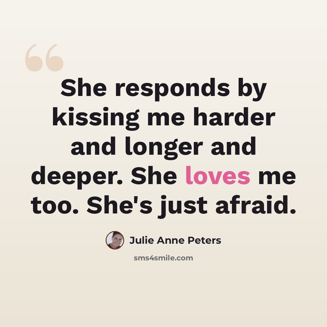 “She responds by kissing me harder and longer and deeper. She loves me too. She's just afraid.” quote by Julie Anne Peters