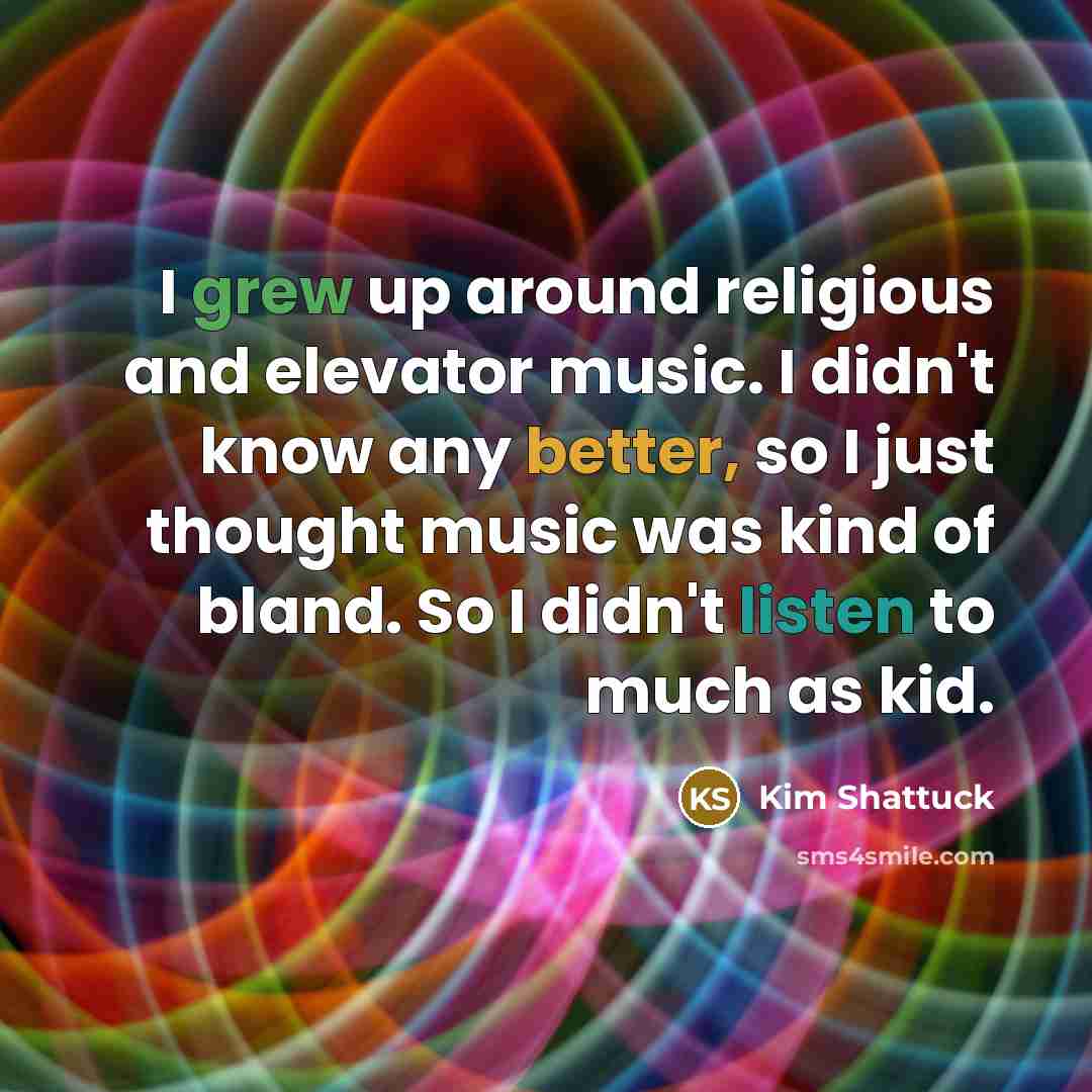 “I grew up around religious and elevator music. I didn't know any better, so I just thought music was kind of bland. So I didn't listen to much as kid.” quote by Kim Shattuck