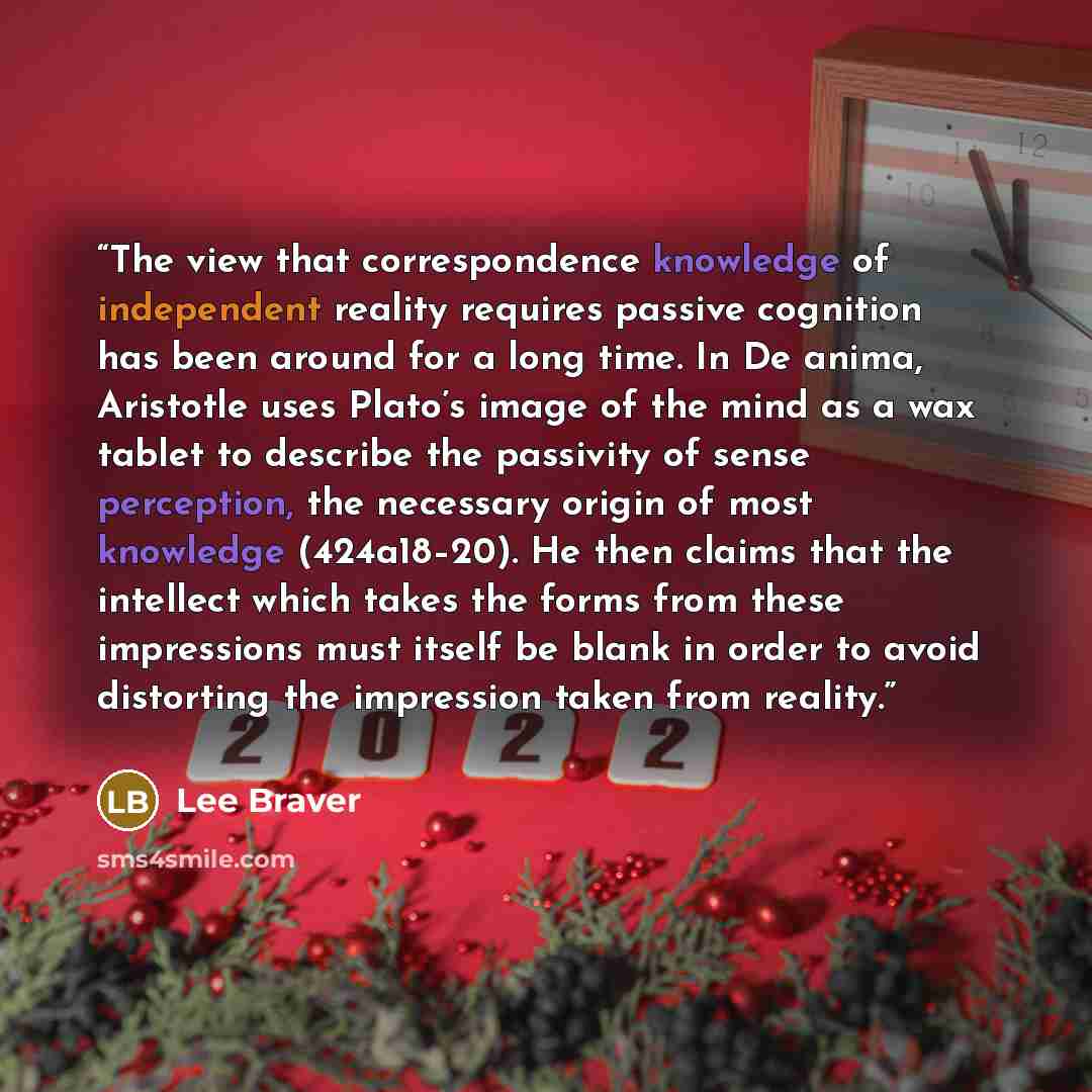 “The view that correspondence knowledge of independent reality requires passive cognition has been around for a long time. In De anima, Aristotle uses Plato’s image of the mind as a wax tablet to describe the passivity of sense perception, the necessary origin of most knowledge (424a18–20). He then…” quote by Lee Braver