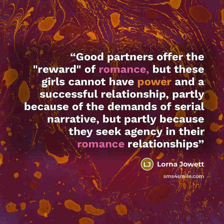 “Good partners offer the "reward" of romance, but these girls cannot have power and a successful relationship, partly because of the demands of serial narrative, but partly because they seek agency in their romance relationships” quote by Lorna Jowett