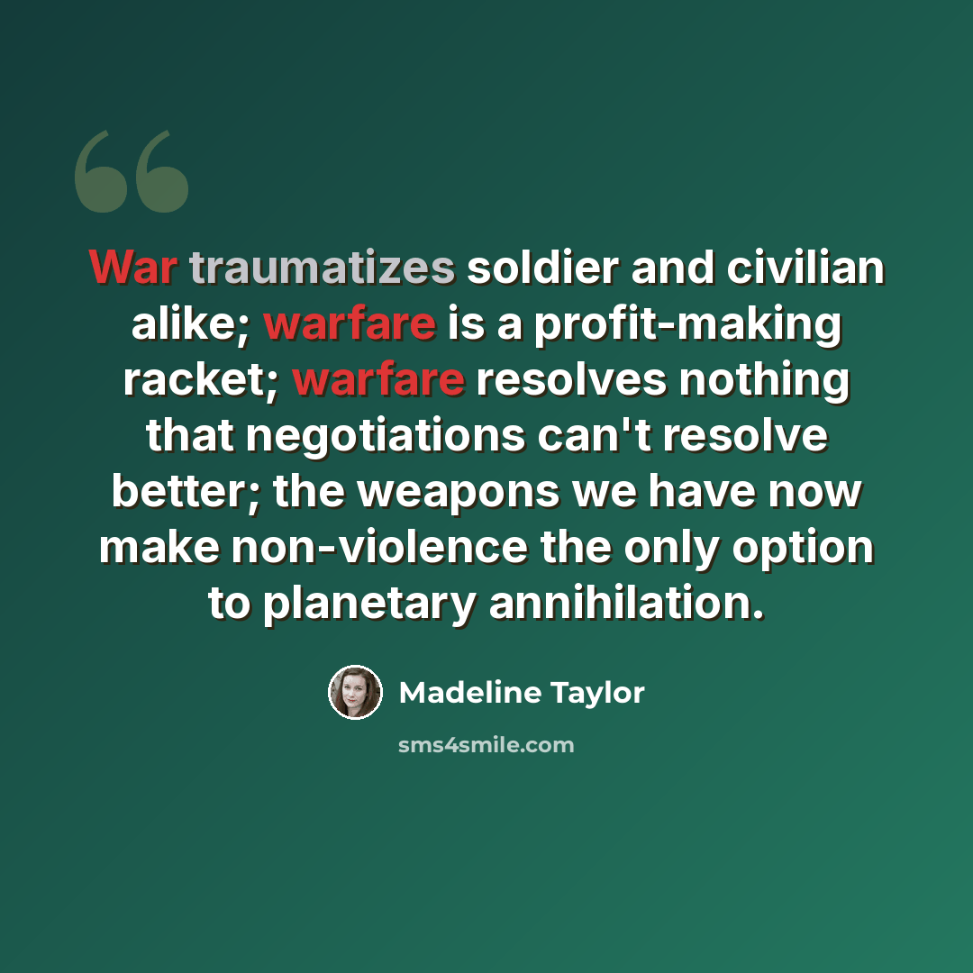 “War traumatizes soldier and civilian alike; warfare is a profit-making racket; warfare resolves nothing that negotiations can't resolve better; the weapons we have now make non-violence the only option to planetary annihilation.” quote by Madeline Taylor