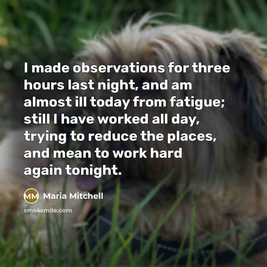 “I made observations for three hours last night, and am almost ill today from fatigue; still I have worked all day, trying to reduce the places, and mean to work hard again tonight.” quote by Maria Mitchell