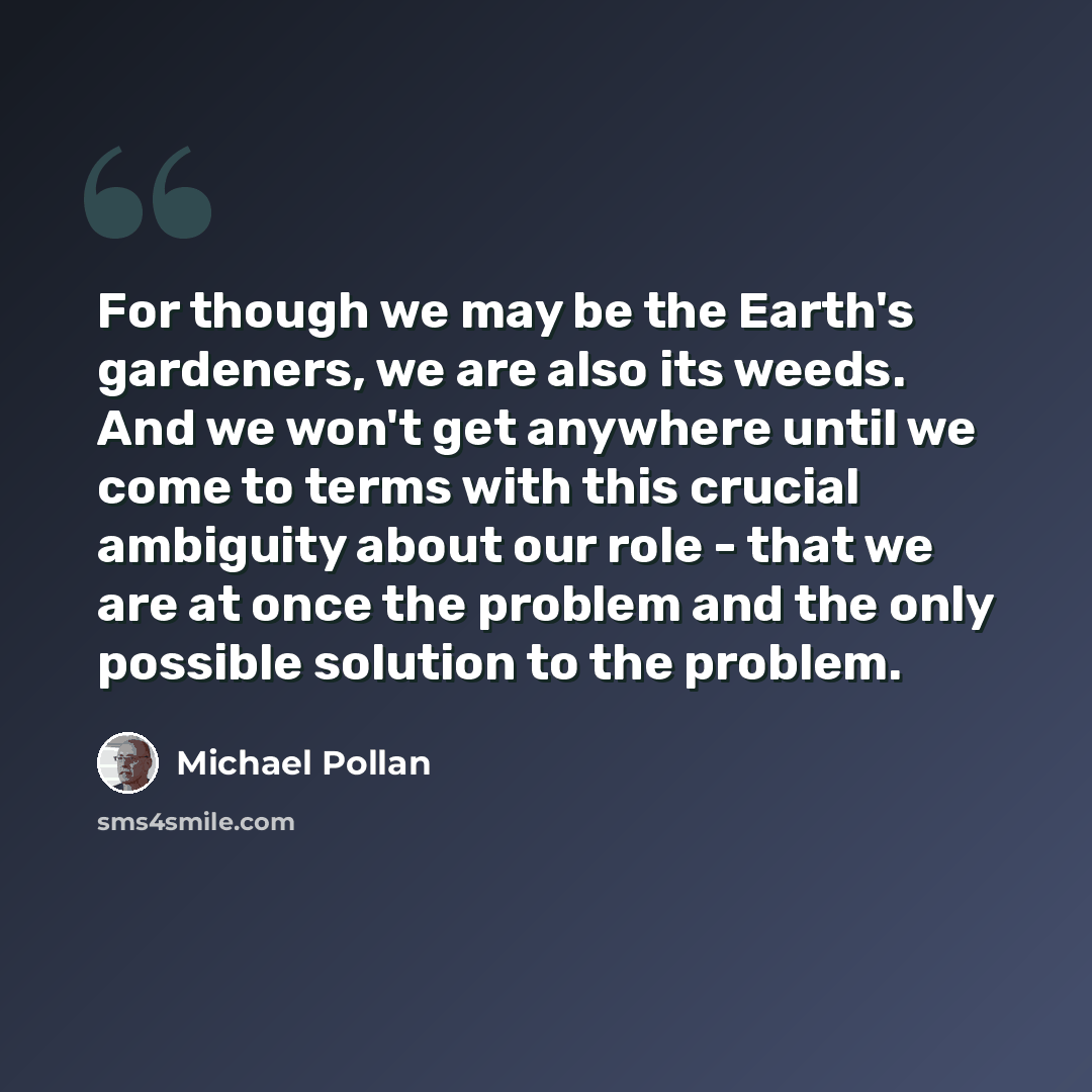 “For though we may be the Earth's gardeners, we are also its weeds. And we won't get anywhere until we come to terms with this crucial ambiguity about our role - that we are at once the problem and the only possible solution to the problem.” quote by Michael Pollan