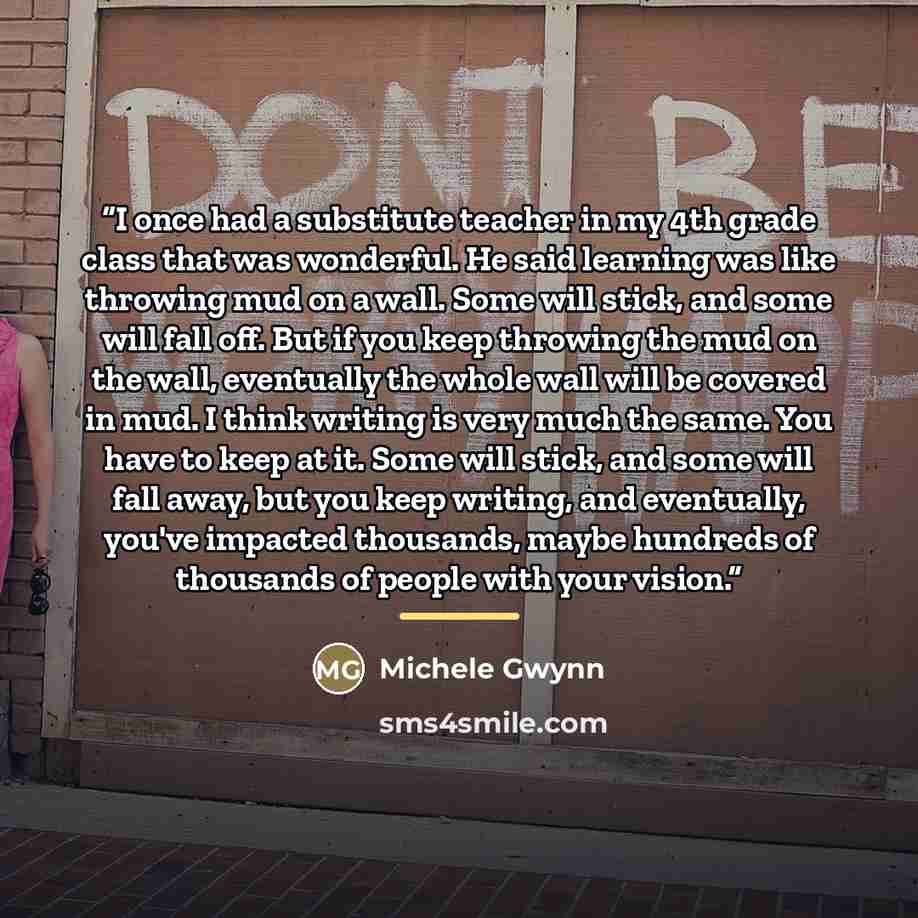 “I once had a substitute teacher in my 4th grade class that was wonderful. He said learning was like throwing mud on a wall. Some will stick, and some will fall off. But if you keep throwing the mud on the wall, eventually the whole wall will be covered in mud. I think writing is very much the…” quote by Michele Gwynn