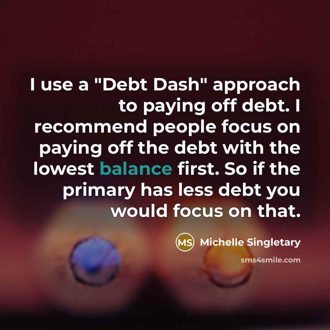 “I use a "Debt Dash" approach to paying off debt. I recommend people focus on paying off the debt with the lowest balance first. So if the primary has less debt you would focus on that.” quote by Michelle Singletary