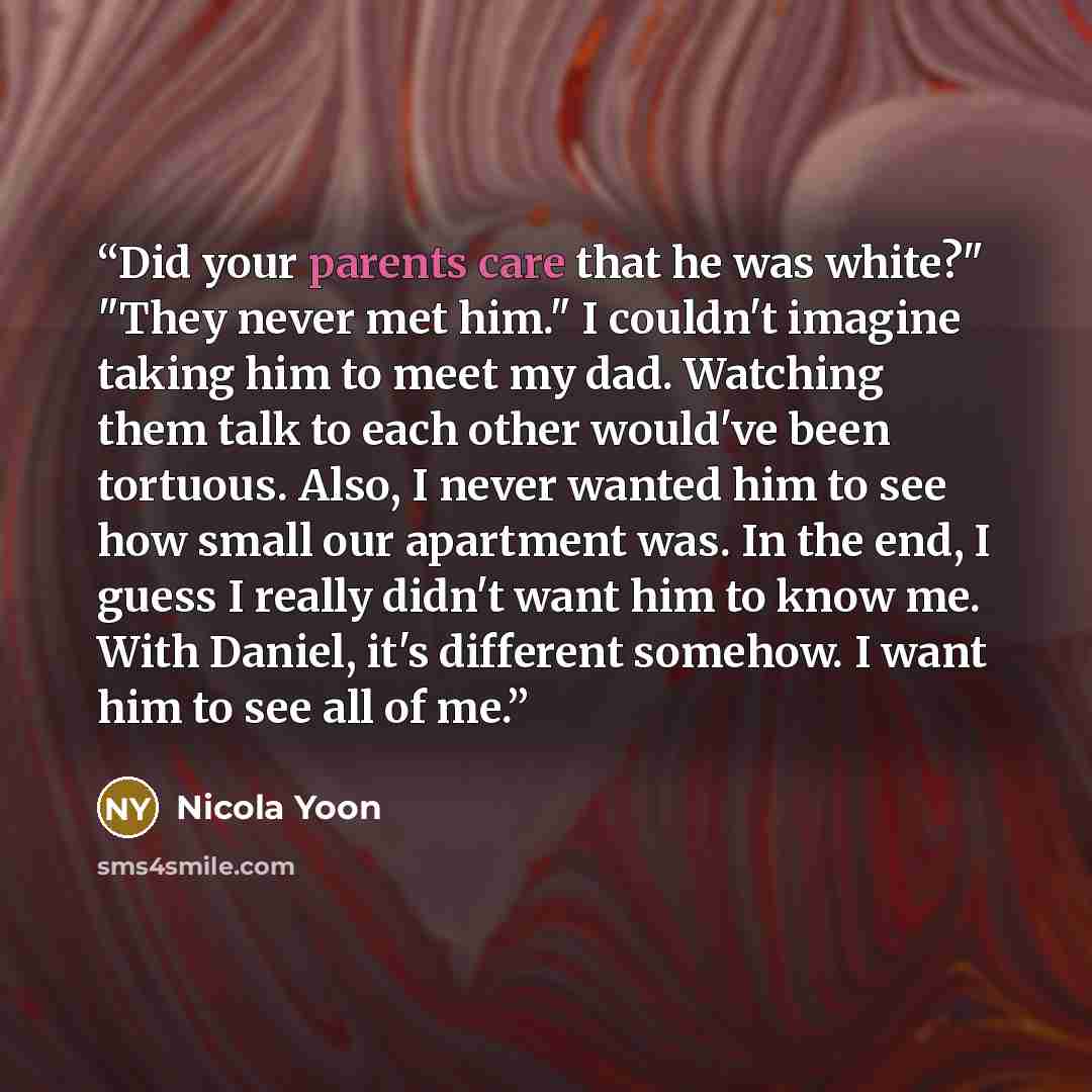 “Did your parents care that he was white?" "They never met him." I couldn't imagine taking him to meet my dad. Watching them talk to each other would've been tortuous. Also, I never wanted him to see how small our apartment was. In the end, I guess I really didn't want him to know me. With Daniel…” quote by Nicola Yoon