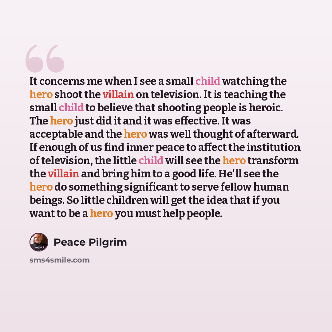“It concerns me when I see a small child watching the hero shoot the villain on television. It is teaching the small child to believe that shooting people is heroic. The hero just did it and it was effective. It was acceptable and the hero was well thought of afterward. If enough of us find inner…” quote by Peace Pilgrim