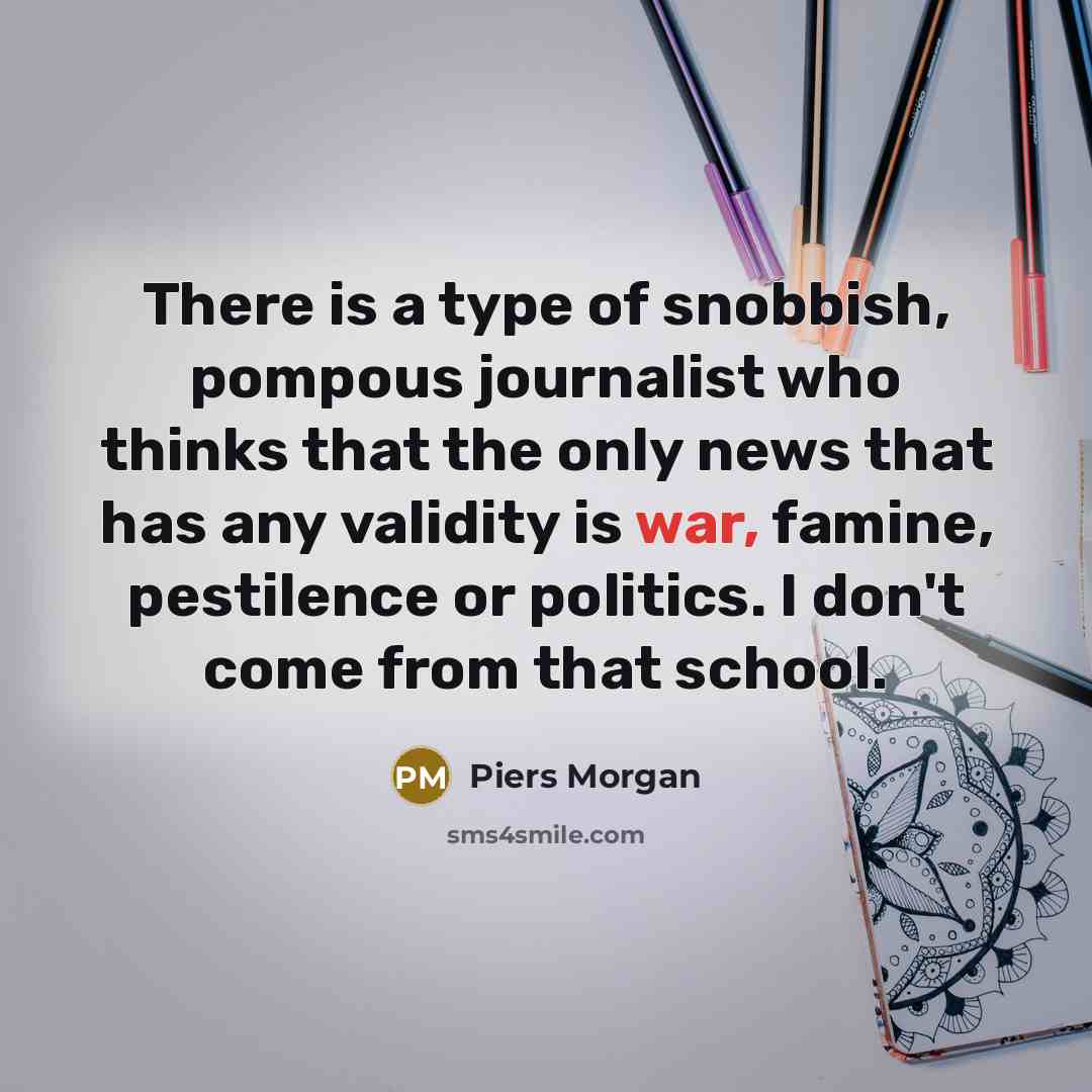 “There is a type of snobbish, pompous journalist who thinks that the only news that has any validity is war, famine, pestilence or politics. I don't come from that school.” quote by Piers Morgan