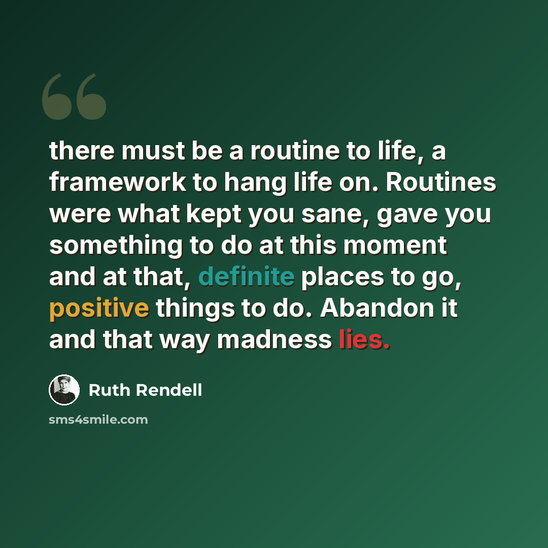 “there must be a routine to life, a framework to hang life on. Routines were what kept you sane, gave you something to do at this moment and at that, definite places to go, positive things to do. Abandon it and that way madness lies.” quote by Ruth Rendell