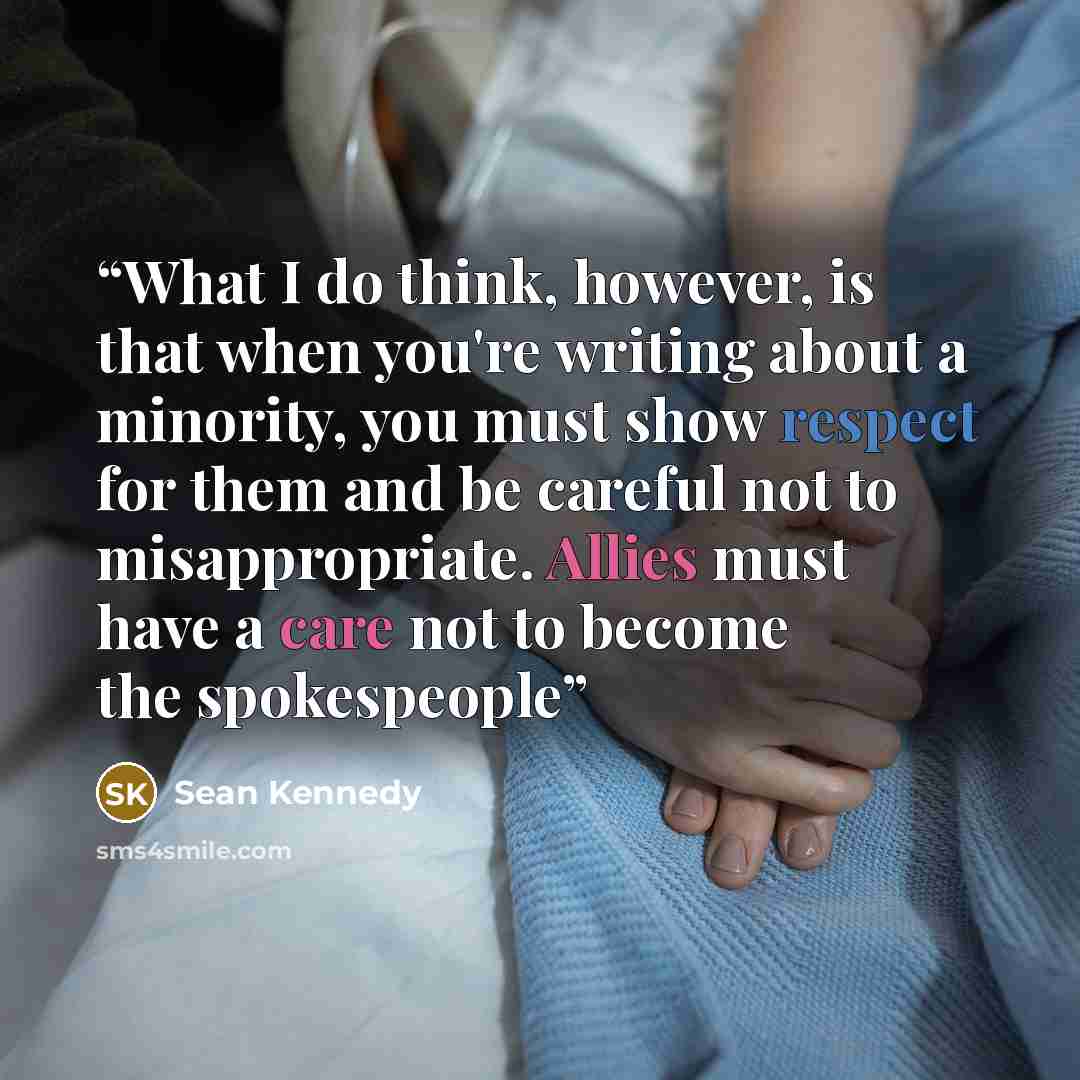 “What I do think, however, is that when you're writing about a minority, you must show respect for them and be careful not to misappropriate. Allies must have a care not to become the spokespeople” quote by Sean Kennedy