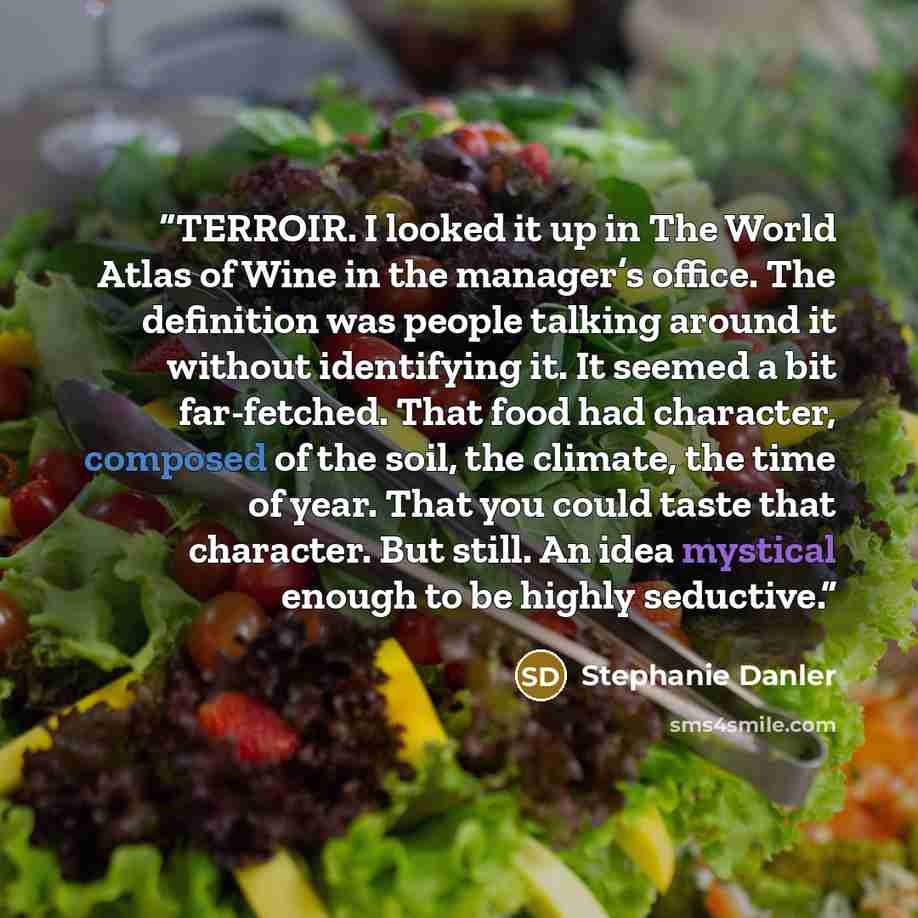 “TERROIR. I looked it up in The World Atlas of Wine in the manager’s office. The definition was people talking around it without identifying it. It seemed a bit far-fetched. That food had character, composed of the soil, the climate, the time of year. That you could taste that character. But still…” quote by Stephanie Danler