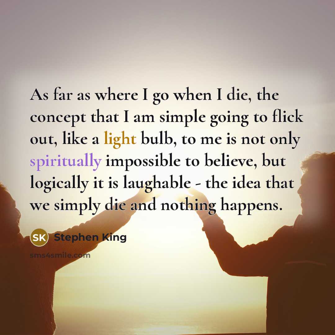 “As far as where I go when I die, the concept that I am simple going to flick out, like a light bulb, to me is not only spiritually impossible to believe, but logically it is laughable - the idea that we simply die and nothing happens.” quote by Stephen King