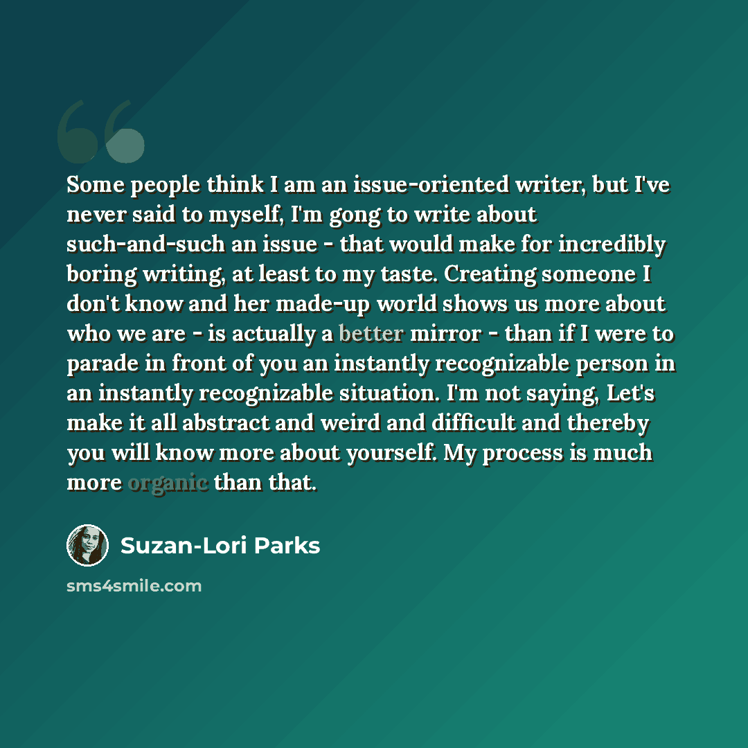 “Some people think I am an issue-oriented writer, but I've never said to myself, I'm gong to write about such-and-such an issue - that would make for incredibly boring writing, at least to my taste. Creating someone I don't know and her made-up world shows us more about who we are - is actually a…” quote by Suzan-Lori Parks