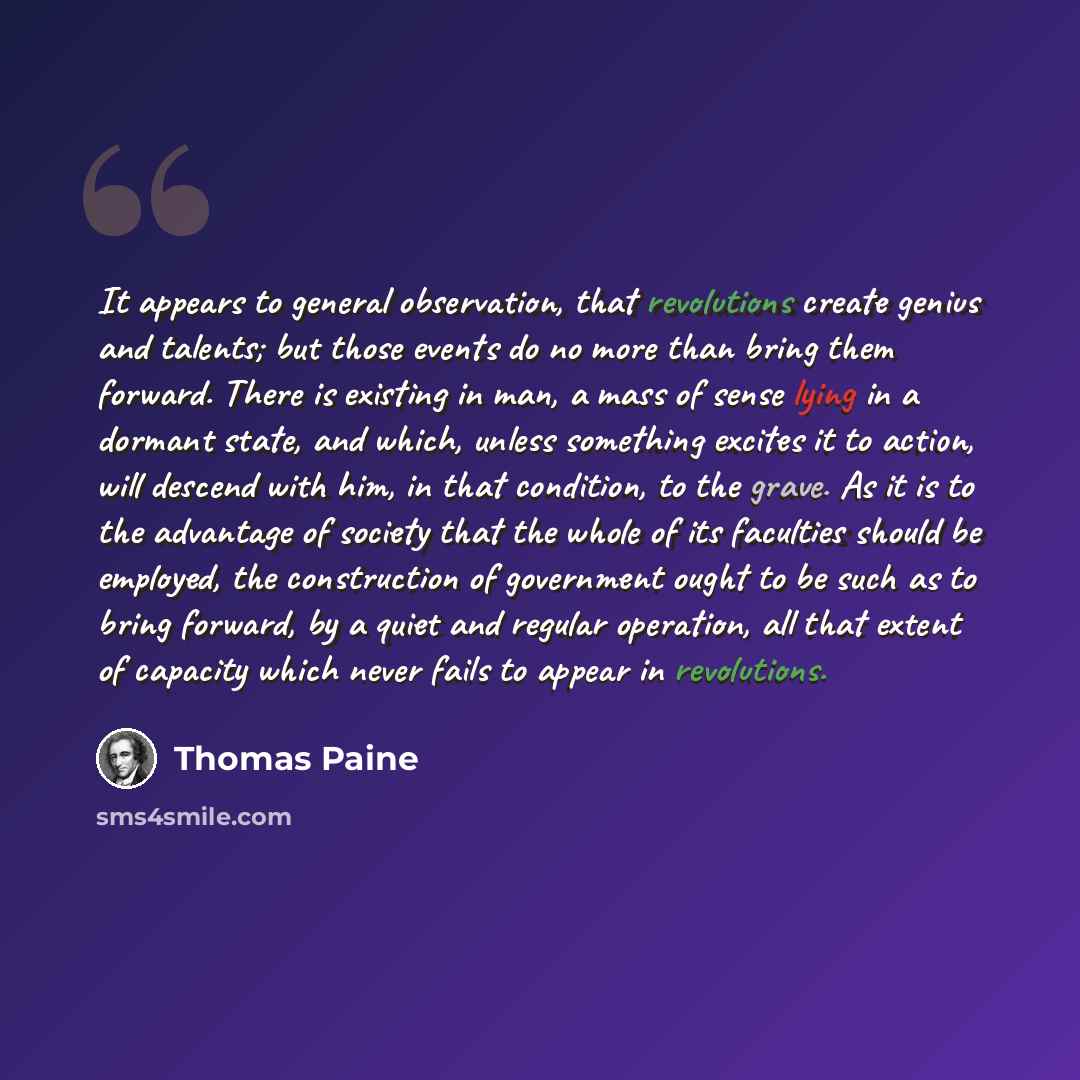 “It appears to general observation, that revolutions create genius and talents; but those events do no more than bring them forward. There is existing in man, a mass of sense lying in a dormant state, and which, unless something excites it to action, will descend with him, in that condition, to the…” quote by Thomas Paine