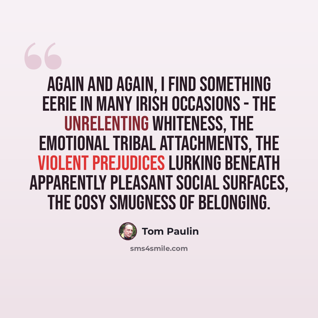 “Again and again, I find something eerie in many Irish occasions - the unrelenting whiteness, the emotional tribal attachments, the violent prejudices lurking beneath apparently pleasant social surfaces, the cosy smugness of belonging.” quote by Tom Paulin