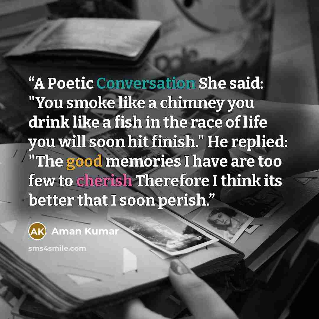 “A Poetic Conversation She said: "You smoke like a chimney you drink like a fish in the race of life you will soon hit finish." He replied: "The good memories I have are too few to cherish Therefore I think its better that I soon perish.” quote by Aman Kumar