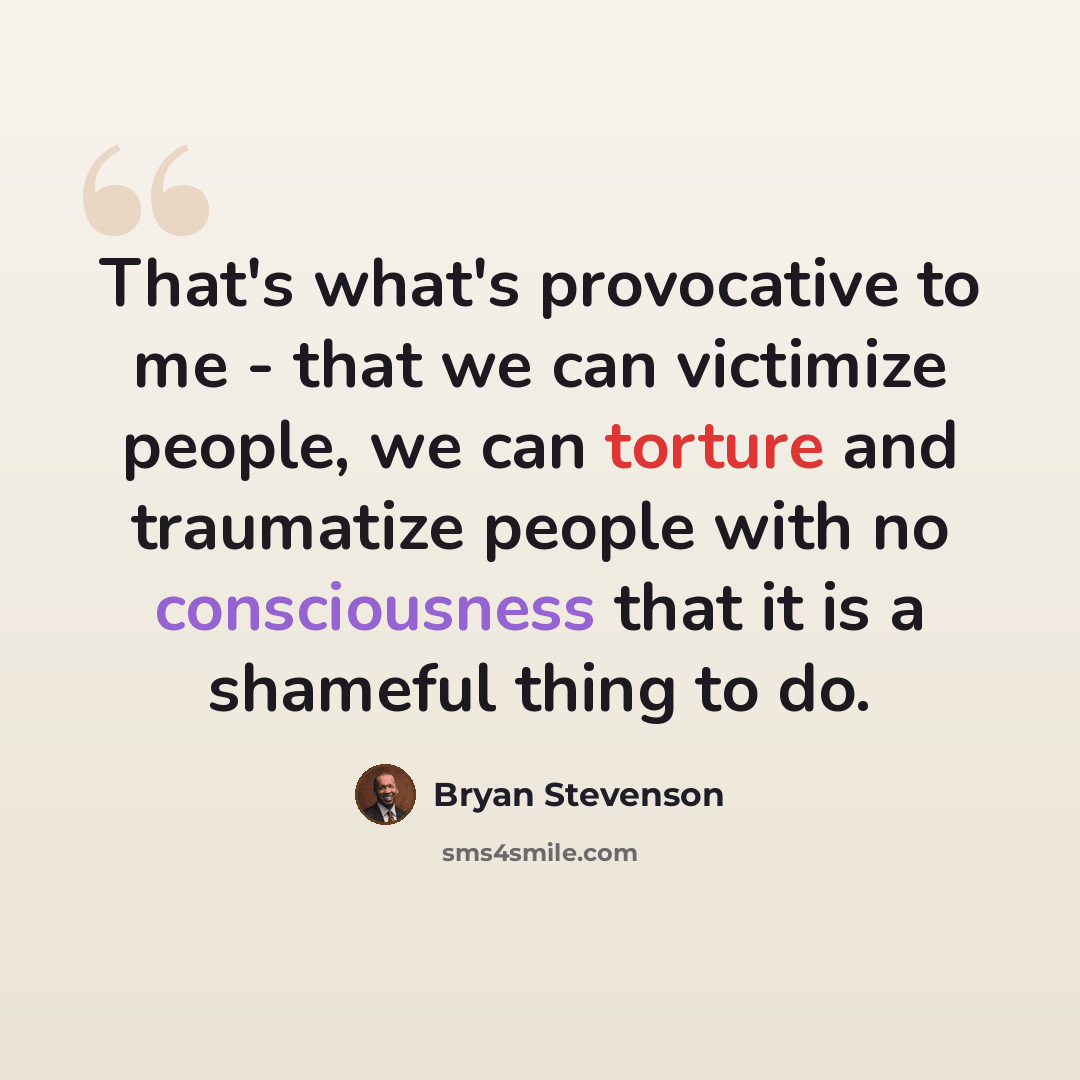 “That's what's provocative to me - that we can victimize people, we can torture and traumatize people with no consciousness that it is a shameful thing to do.” quote by Bryan Stevenson