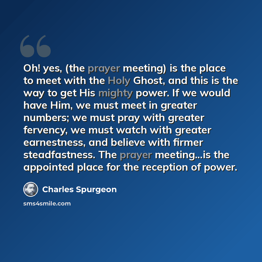 “Oh! yes, (the prayer meeting) is the place to meet with the Holy Ghost, and this is the way to get His mighty power. If we would have Him, we must meet in greater numbers; we must pray with greater fervency, we must watch with greater earnestness, and believe with firmer steadfastness. The prayer…” quote by Charles Spurgeon