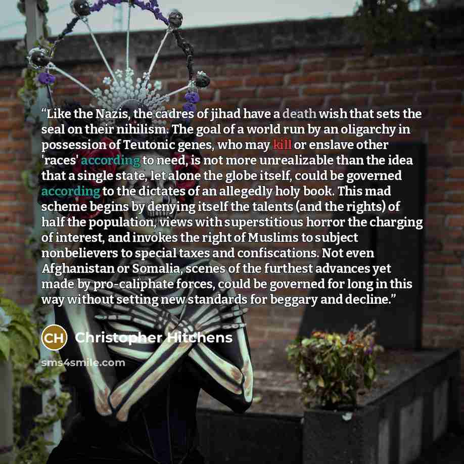 “Like the Nazis, the cadres of jihad have a death wish that sets the seal on their nihilism. The goal of a world run by an oligarchy in possession of Teutonic genes, who may kill or enslave other 'races' according to need, is not more unrealizable than the idea that a single state, let alone the…” quote by Christopher Hitchens