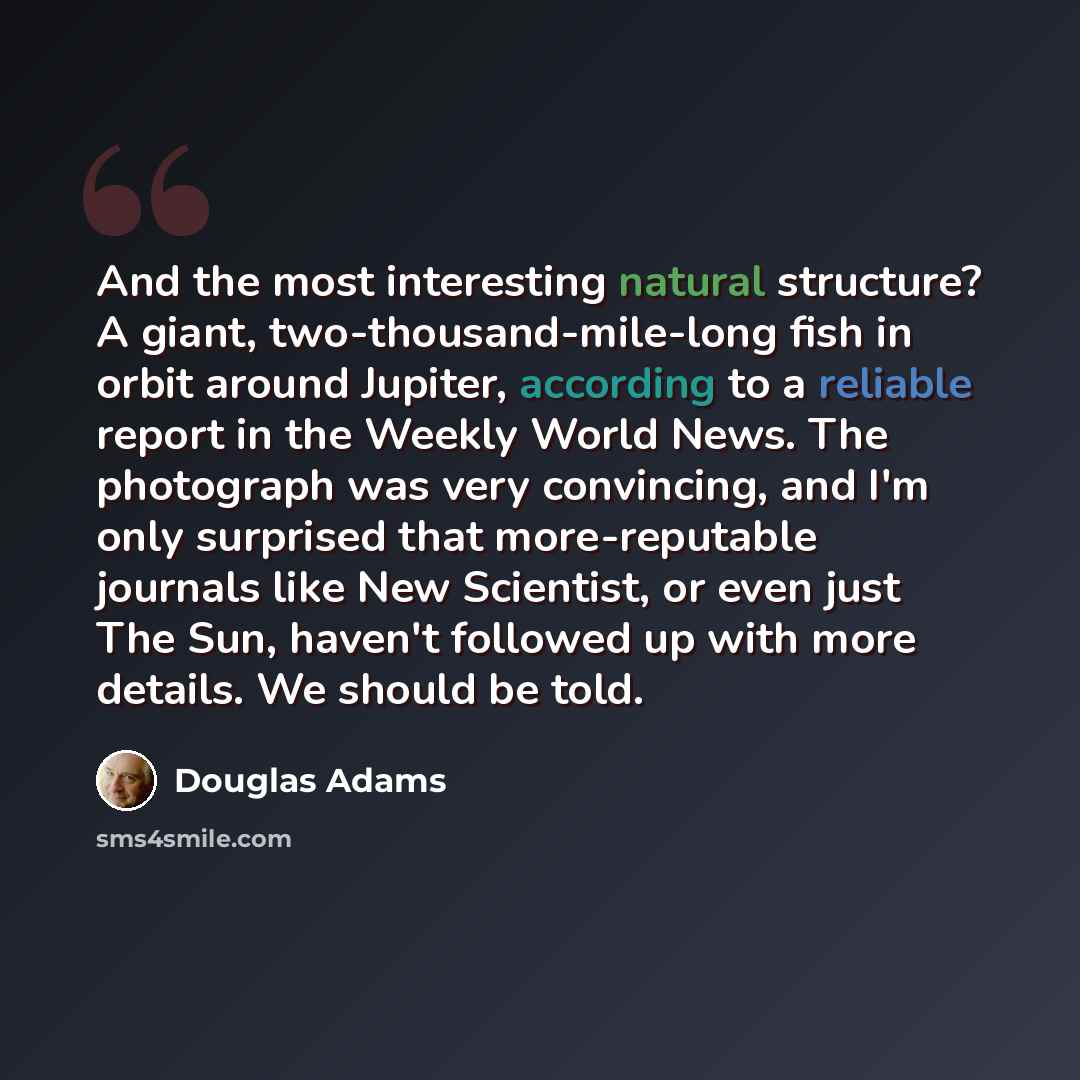 “And the most interesting natural structure? A giant, two-thousand-mile-long fish in orbit around Jupiter, according to a reliable report in the Weekly World News. The photograph was very convincing, and I'm only surprised that more-reputable journals like New Scientist, or even just The Sun…” quote by Douglas Adams