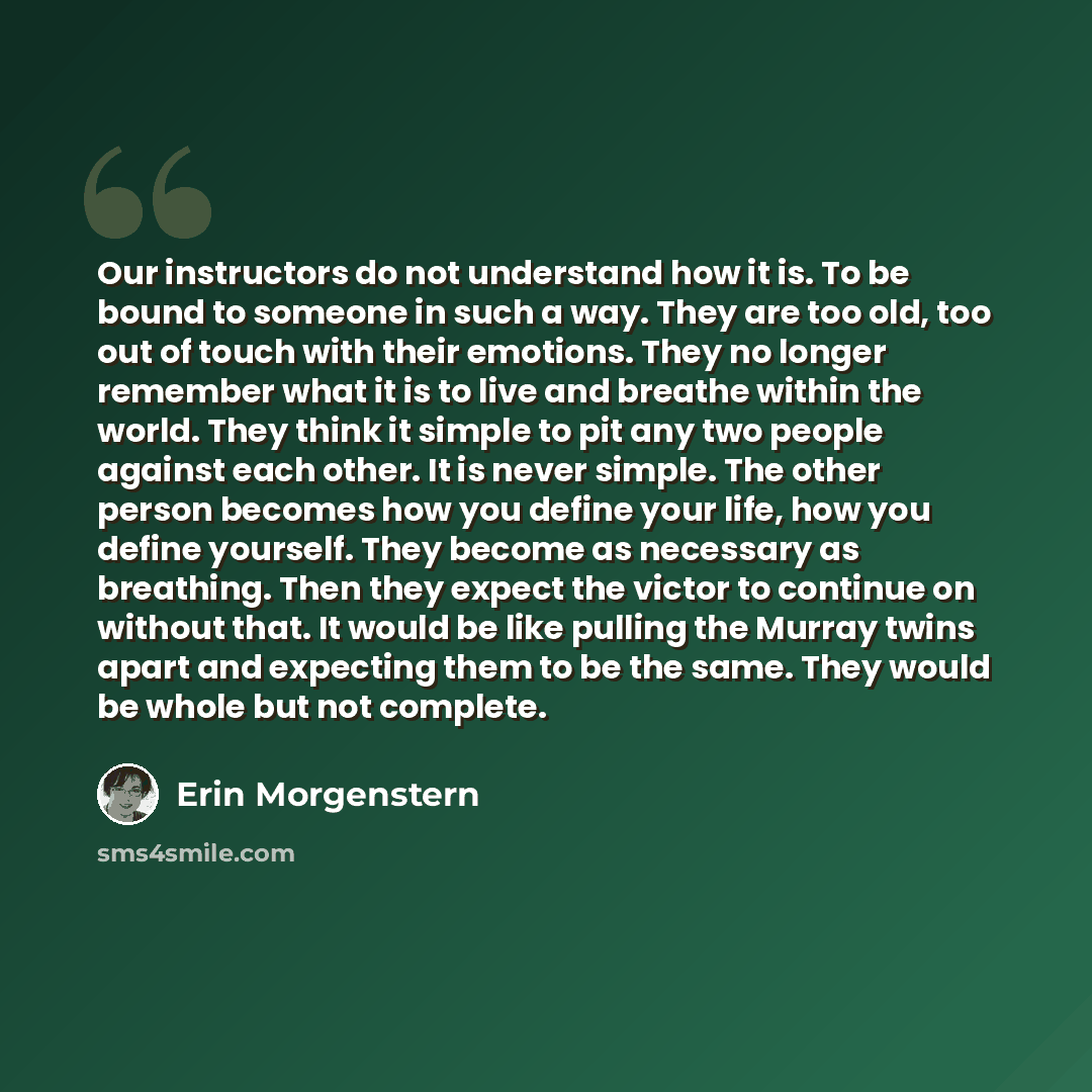 “Our instructors do not understand how it is. To be bound to someone in such a way. They are too old, too out of touch with their emotions. They no longer remember what it is to live and breathe within the world. They think it simple to pit any two people against each other. It is never simple. The…” quote by Erin Morgenstern