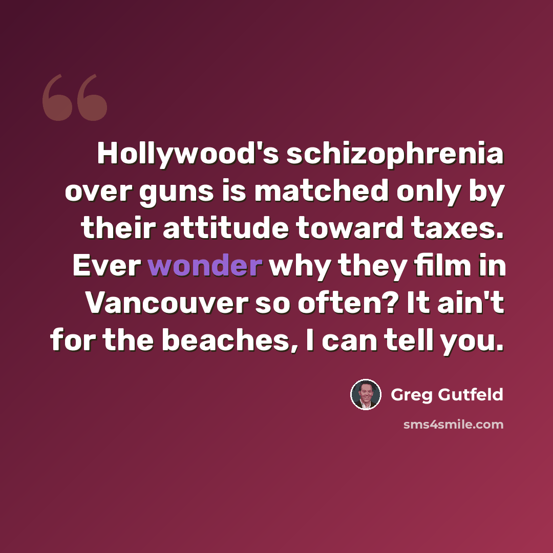 “Hollywood's schizophrenia over guns is matched only by their attitude toward taxes. Ever wonder why they film in Vancouver so often? It ain't for the beaches, I can tell you.” quote by Greg Gutfeld