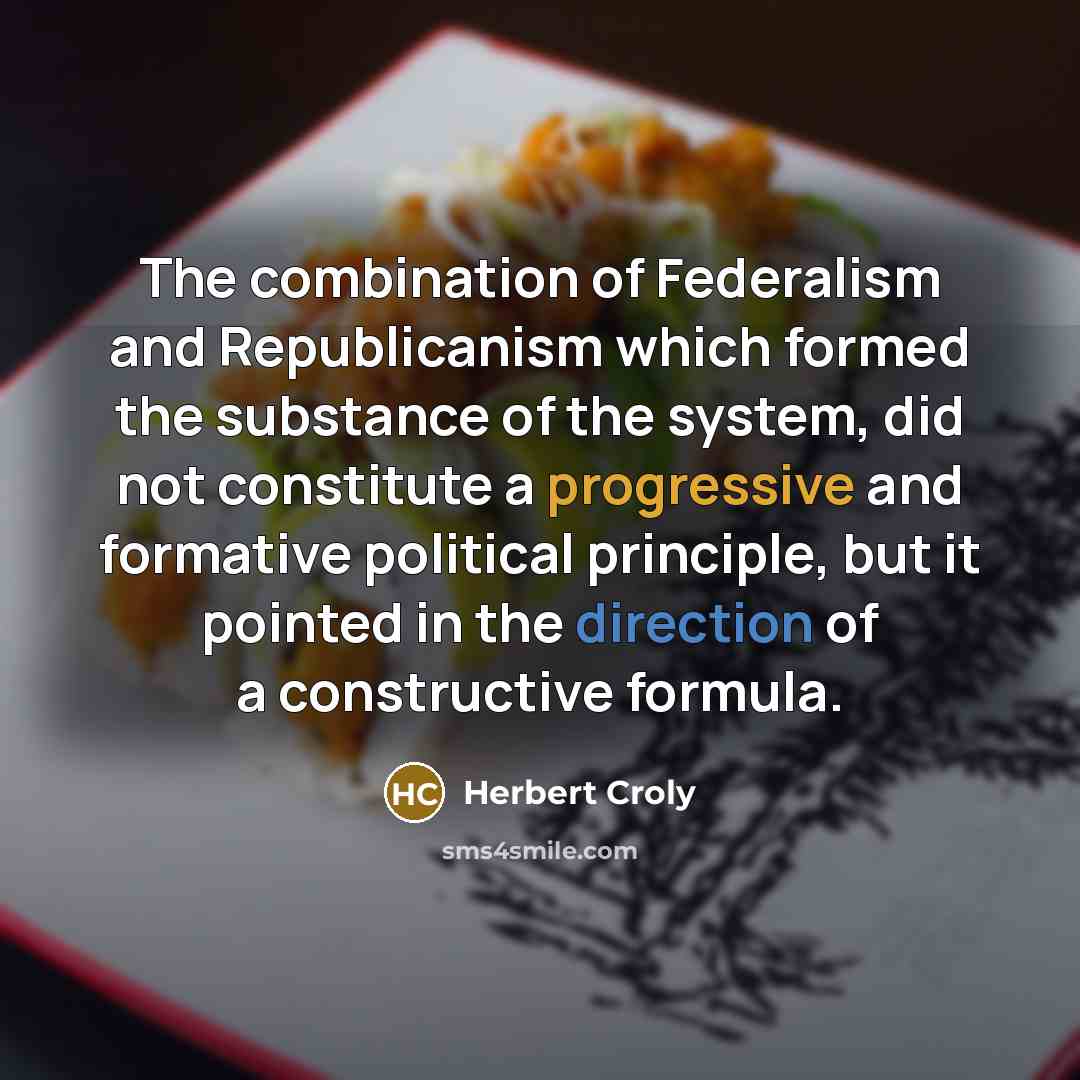 “The combination of Federalism and Republicanism which formed the substance of the system, did not constitute a progressive and formative political principle, but it pointed in the direction of a constructive formula.” quote by Herbert Croly