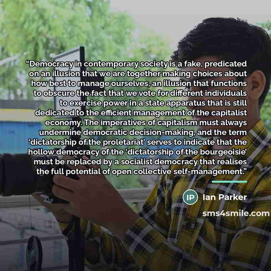 “Democracy in contemporary society is a fake, predicated on an illusion that we are together making choices about how best to manage ourselves, an illusion that functions to obscure the fact that we vote for different individuals to exercise power in a state apparatus that is still dedicated to the…” quote by Ian Parker