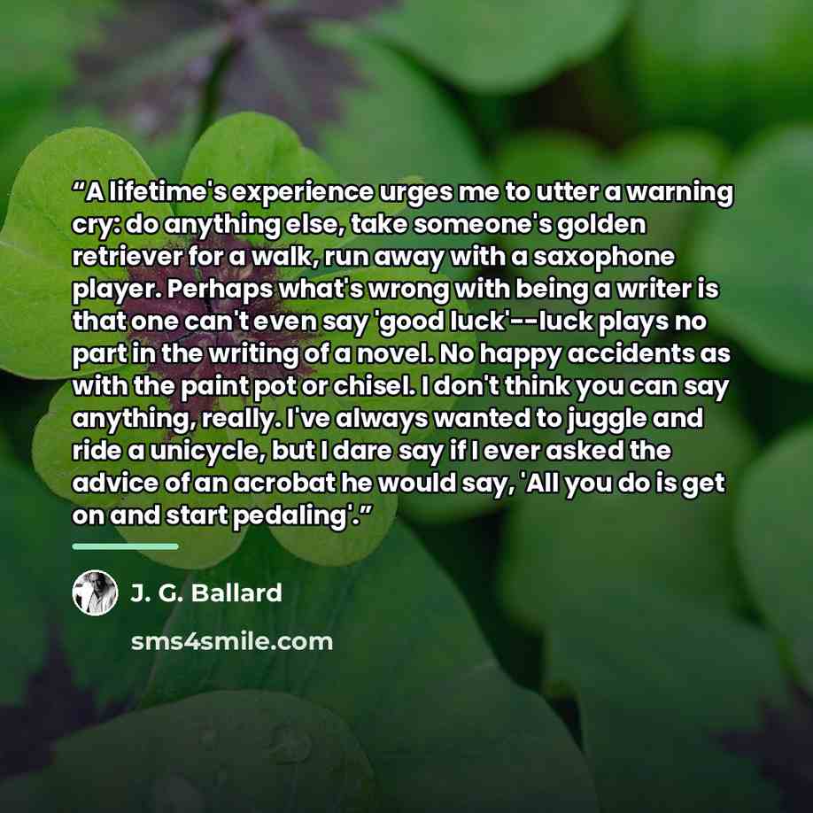 “A lifetime's experience urges me to utter a warning cry: do anything else, take someone's golden retriever for a walk, run away with a saxophone player. Perhaps what's wrong with being a writer is that one can't even say 'good luck'--luck plays no part in the writing of a novel. No happy accidents…” quote by J. G. Ballard