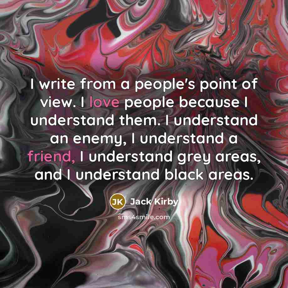 “I write from a people's point of view. I love people because I understand them. I understand an enemy, I understand a friend, I understand grey areas, and I understand black areas.” quote by Jack Kirby