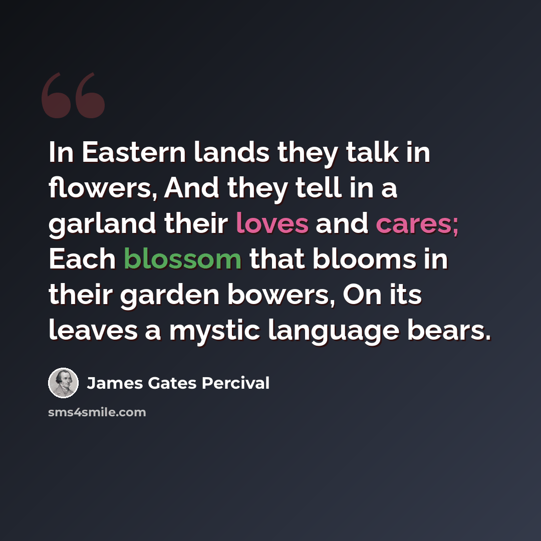 “In Eastern lands they talk in flowers, And they tell in a garland their loves and cares; Each blossom that blooms in their garden bowers, On its leaves a mystic language bears.” quote by James Gates Percival