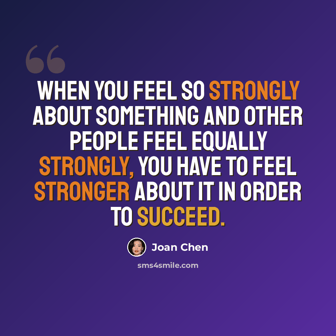 “When you feel so strongly about something and other people feel equally strongly, you have to feel stronger about it in order to succeed.” quote by Joan Chen