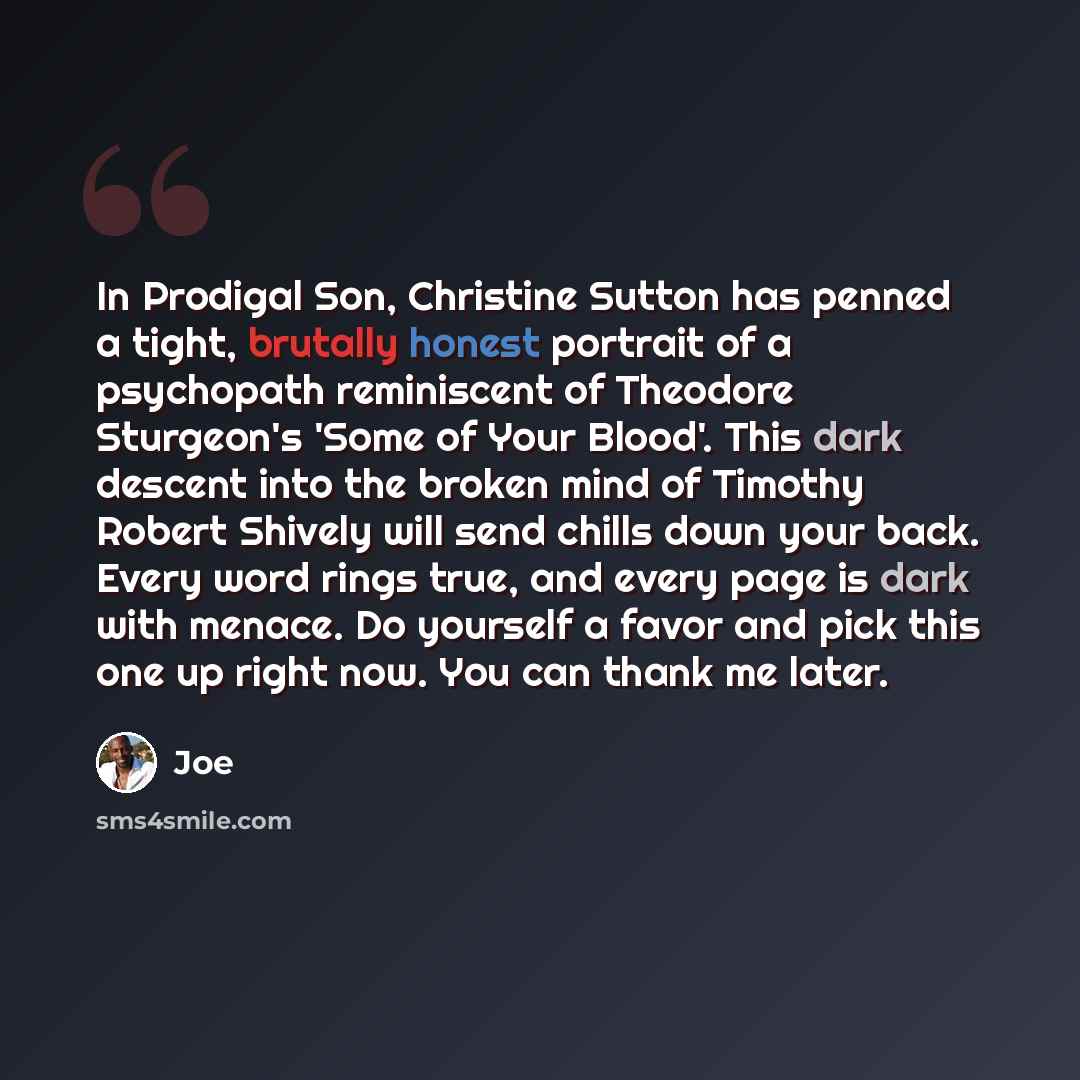 “In Prodigal Son, Christine Sutton has penned a tight, brutally honest portrait of a psychopath reminiscent of Theodore Sturgeon's 'Some of Your Blood'. This dark descent into the broken mind of Timothy Robert Shively will send chills down your back. Every word rings true, and every page is dark…” quote by Joe