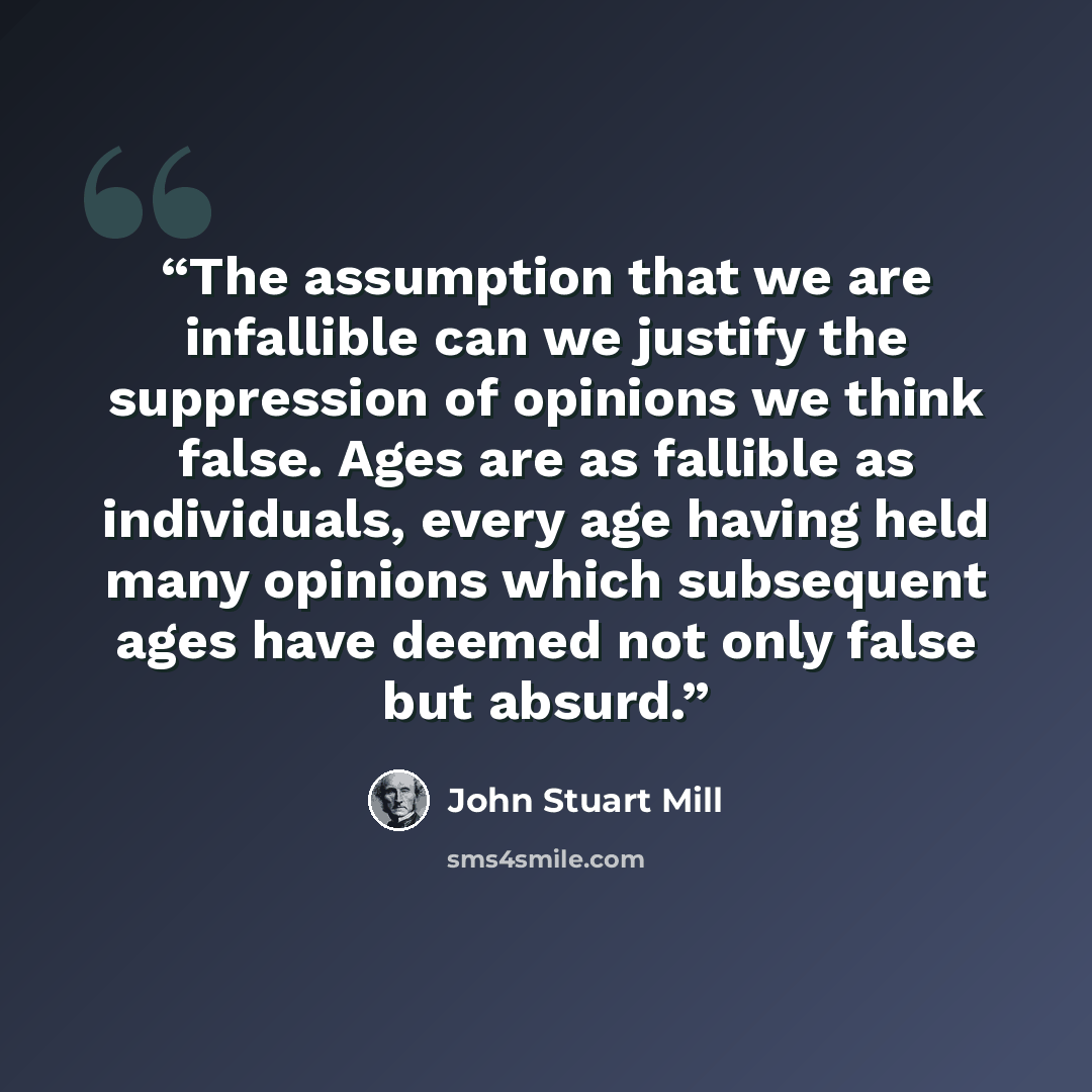 “The assumption that we are infallible can we justify the suppression of opinions we think false. Ages are as fallible as individuals, every age having held many opinions which subsequent ages have deemed not only false but absurd.” quote by John Stuart Mill
