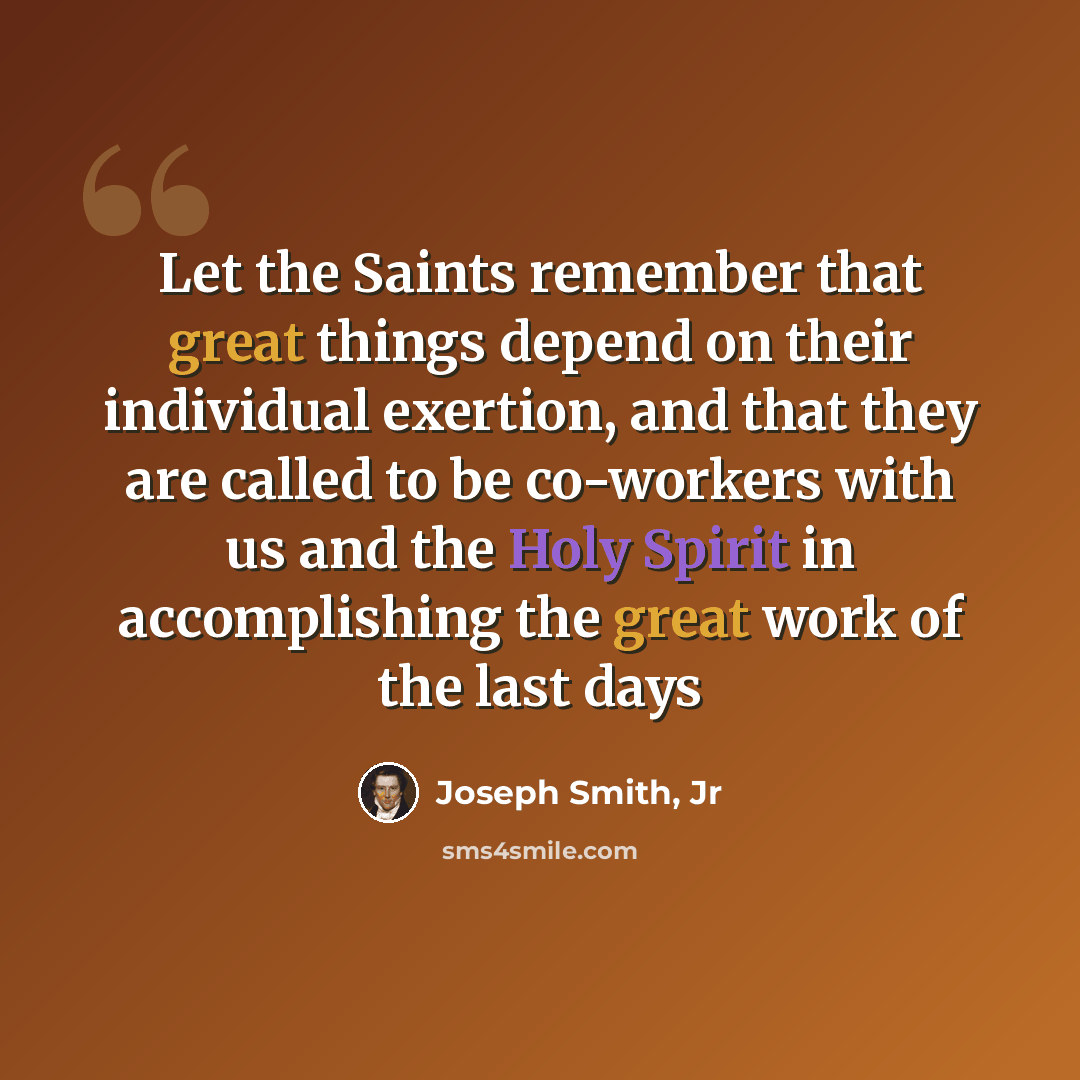 “Let the Saints remember that great things depend on their individual exertion, and that they are called to be co-workers with us and the Holy Spirit in accomplishing the great work of the last days” quote by Joseph Smith, Jr