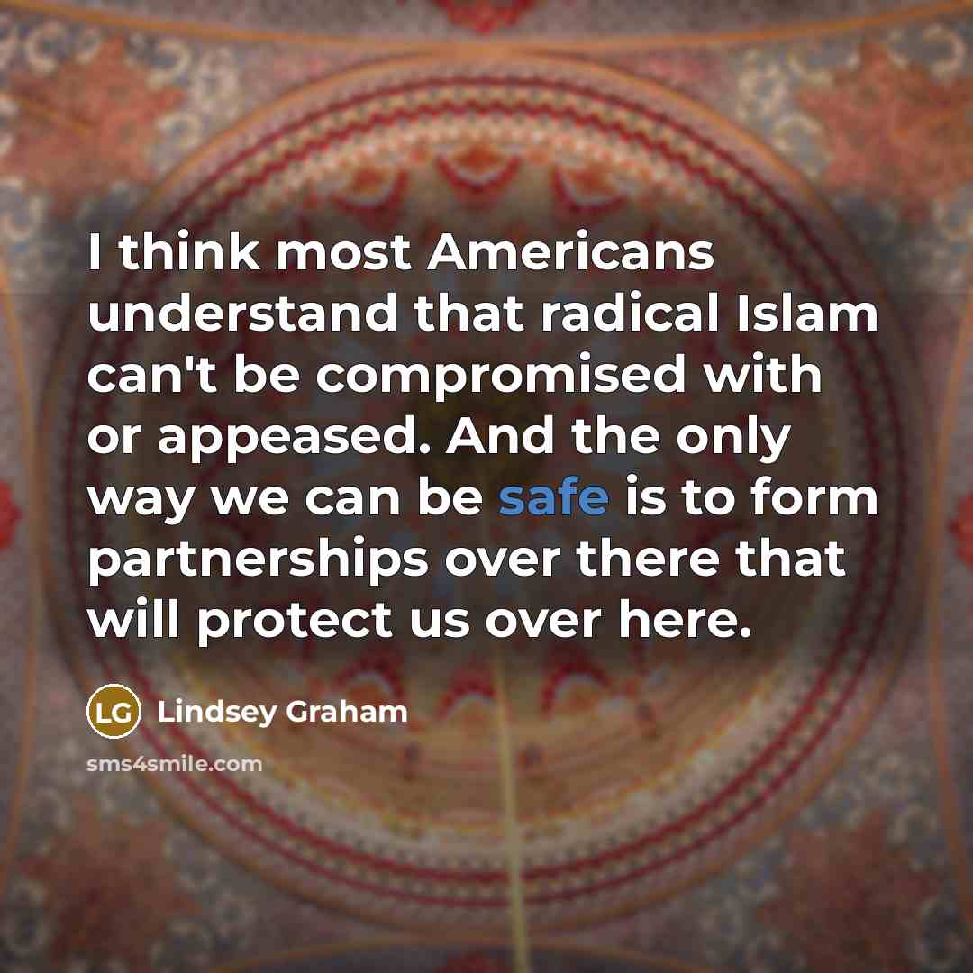 “I think most Americans understand that radical Islam can't be compromised with or appeased. And the only way we can be safe is to form partnerships over there that will protect us over here.” quote by Lindsey Graham