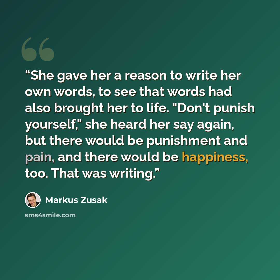 “She gave her a reason to write her own words, to see that words had also brought her to life. "Don't punish yourself," she heard her say again, but there would be punishment and pain, and there would be happiness, too. That was writing.” quote by Markus Zusak