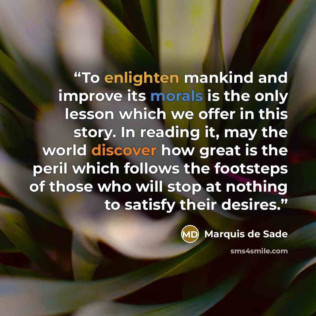 “To enlighten mankind and improve its morals is the only lesson which we offer in this story. In reading it, may the world discover how great is the peril which follows the footsteps of those who will stop at nothing to satisfy their desires.” quote by Marquis de Sade